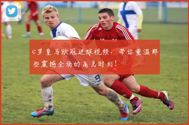 c罗皇马欧冠进球视频,带你重温那些震撼全场的高光时刻!