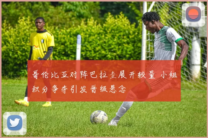 哥伦比亚对阵巴拉圭展开较量 小组积分争夺引发晋级悬念