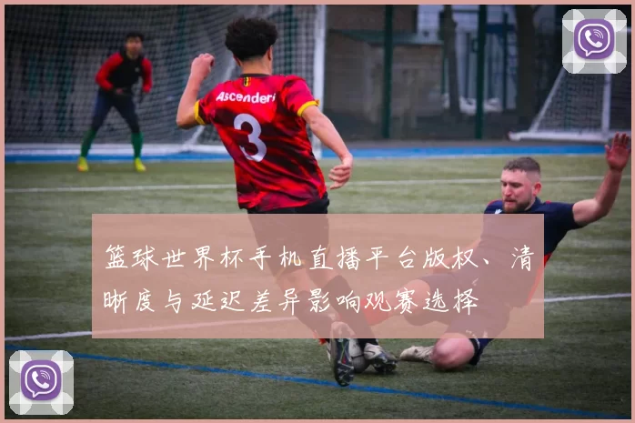篮球世界杯手机直播平台版权、清晰度与延迟差异影响观赛选择