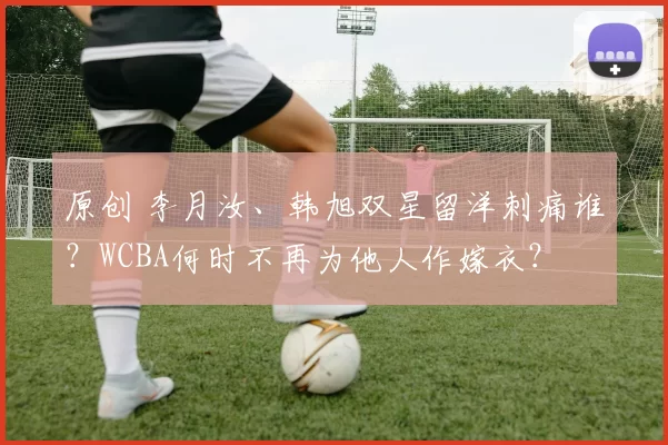 原创 李月汝、韩旭双星留洋刺痛谁？WCBA何时不再为他人作嫁衣？