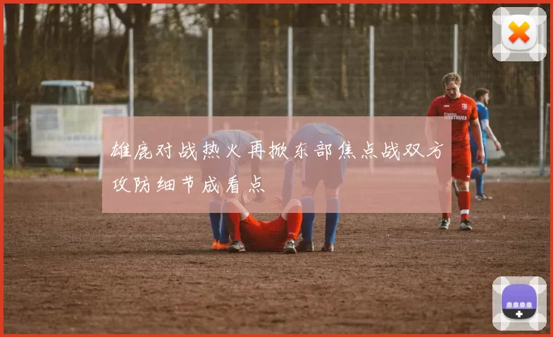 雄鹿对战热火再掀东部焦点战双方攻防细节成看点