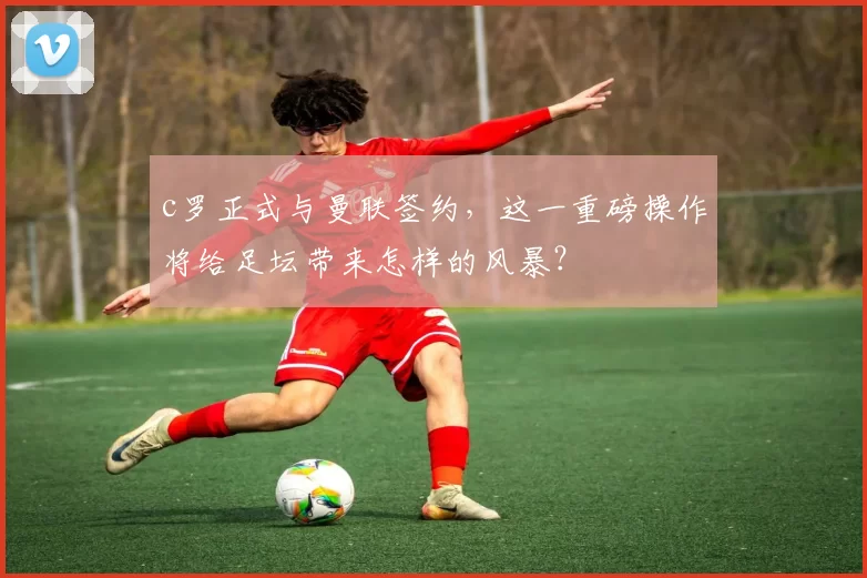 c罗正式与曼联签约,这一重磅操作将给足坛带来怎样的风暴?