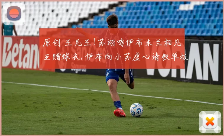 原创 王见王!苏翊鸣伊布米兰相见互赠球衣,伊布向小苏虚心请教单板滑雪技巧