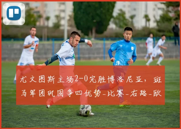 尤文图斯主场2-0完胜博洛尼亚，斑马军团巩固争四优势_比赛_右路_欧冠