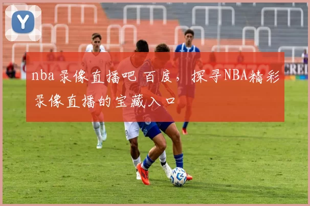 nba录像直播吧 百度，探寻NBA精彩录像直播的宝藏入口