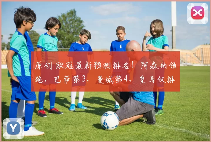 原创 欧冠最新预测排名！阿森纳领跑，巴萨第3，曼城第4，皇马仅排第7