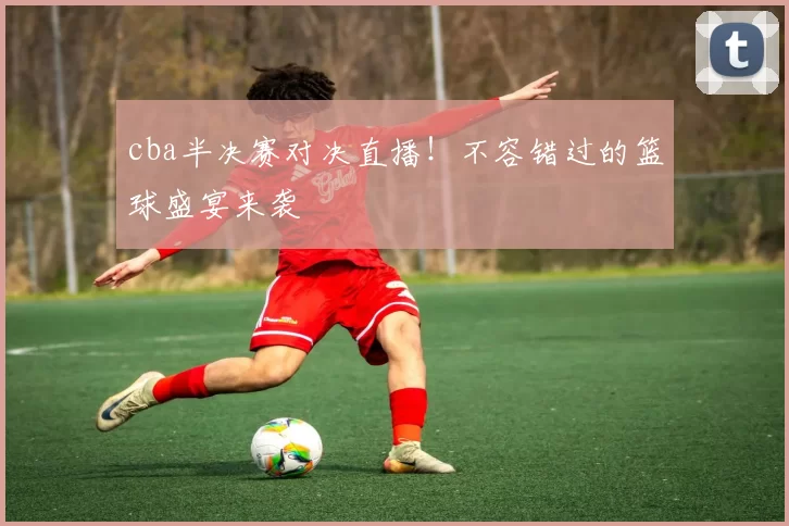 cba半决赛对决直播！不容错过的篮球盛宴来袭