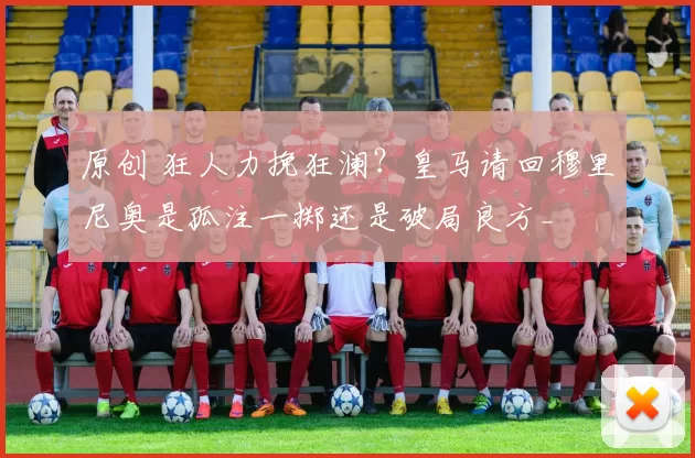 原创 狂人力挽狂澜？皇马请回穆里尼奥是孤注一掷还是破局良方_