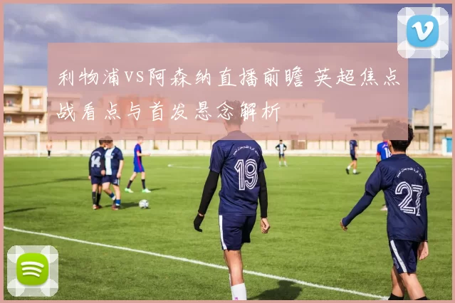 利物浦vs阿森纳直播前瞻 英超焦点战看点与首发悬念解析