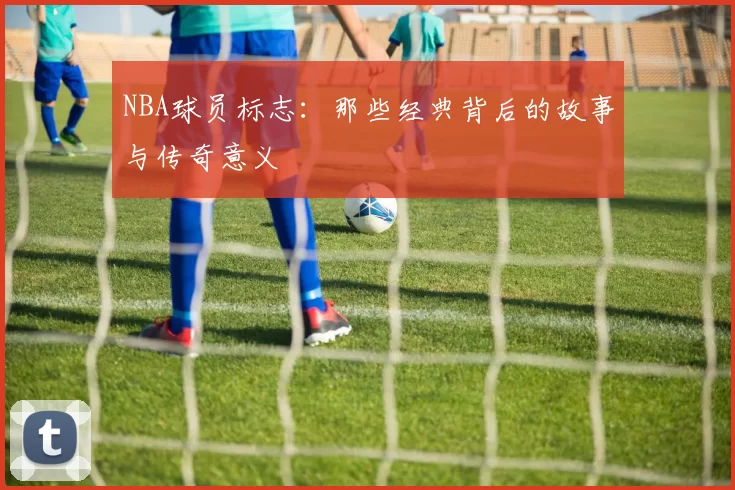 NBA球员标志：那些经典背后的故事与传奇意义