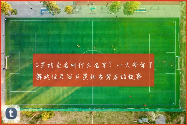 c罗的全名叫什么名字？一文带你了解这位足坛巨星姓名背后的故事