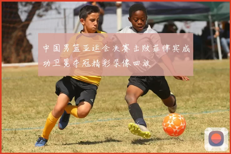 中国男篮亚运会决赛击败菲律宾成功卫冕夺冠精彩录像回放