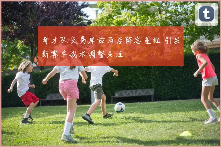 奇才队交易库兹马后阵容重组 引发新赛季战术调整关注