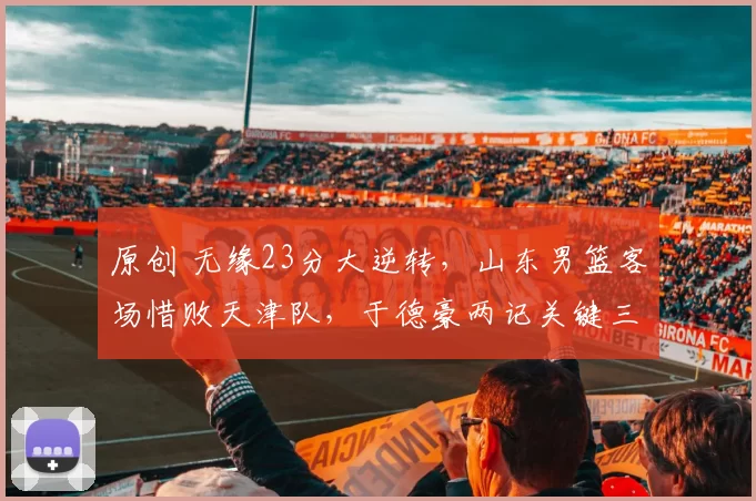 原创 无缘23分大逆转，山东男篮客场惜败天津队，于德豪两记关键三分未能救主