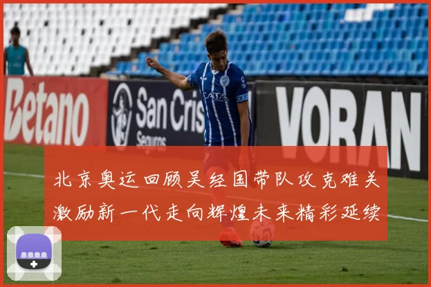 北京奥运回顾吴经国带队攻克难关激励新一代走向辉煌未来精彩延续