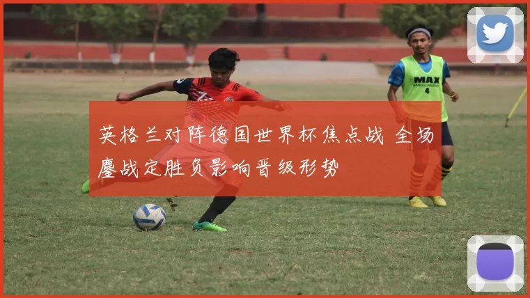 英格兰对阵德国世界杯焦点战 全场鏖战定胜负影响晋级形势
