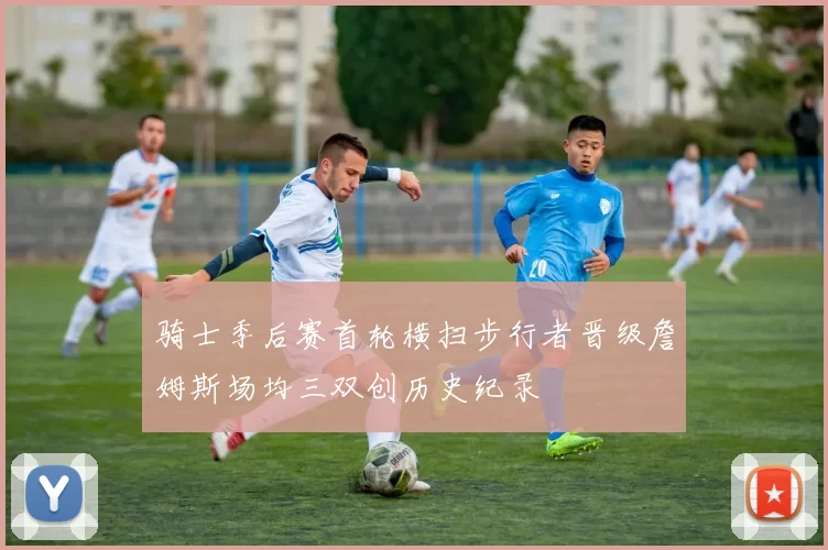 骑士季后赛首轮横扫步行者晋级詹姆斯场均三双创历史纪录