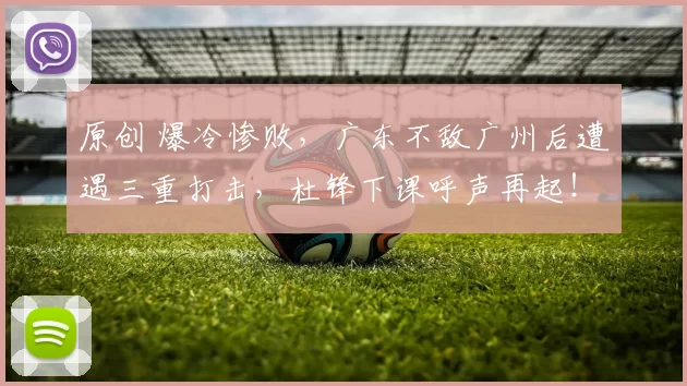 原创 爆冷惨败，广东不敌广州后遭遇三重打击，杜锋下课呼声再起！