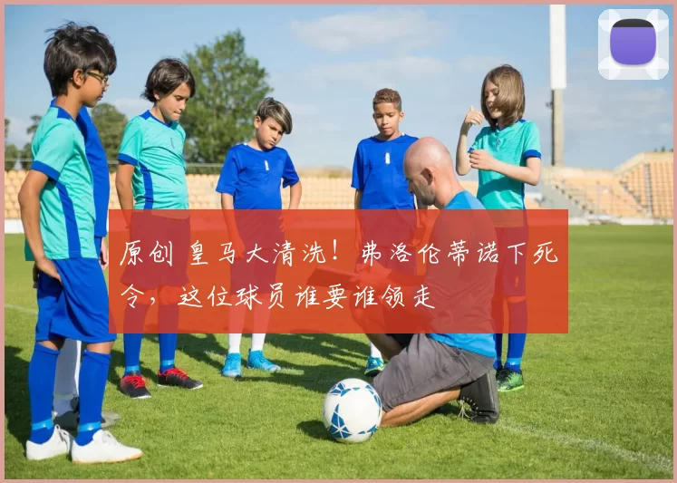 原创 皇马大清洗！弗洛伦蒂诺下死令，这位球员谁要谁领走