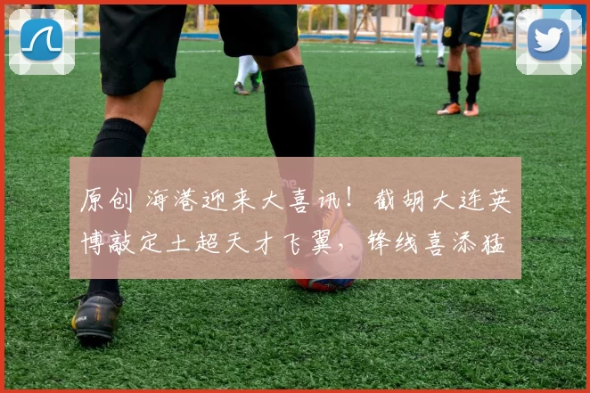原创 海港迎来大喜讯！截胡大连英博敲定土超天才飞翼，锋线喜添猛将