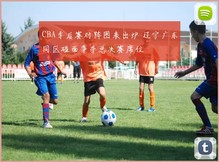 CBA季后赛对阵图表出炉 辽宁广东同区碰面争夺总决赛席位