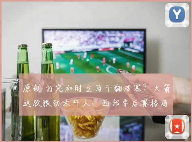 原创 打完加时立马干翻活塞？火箭这股狠劲太吓人，西部季后赛格局要变天了！
