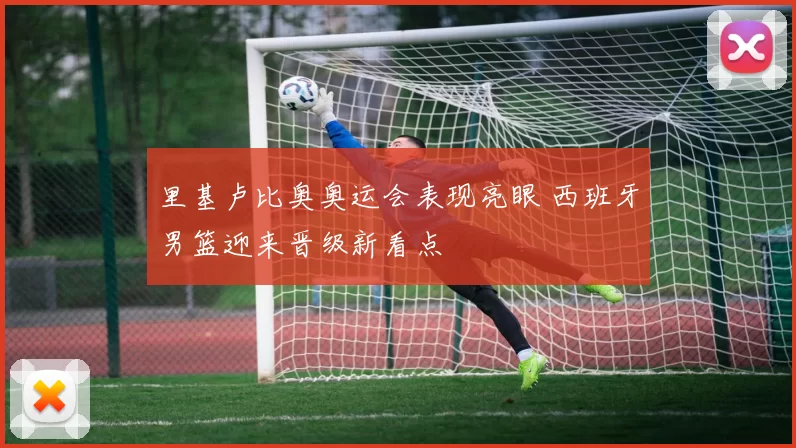 里基卢比奥奥运会表现亮眼 西班牙男篮迎来晋级新看点