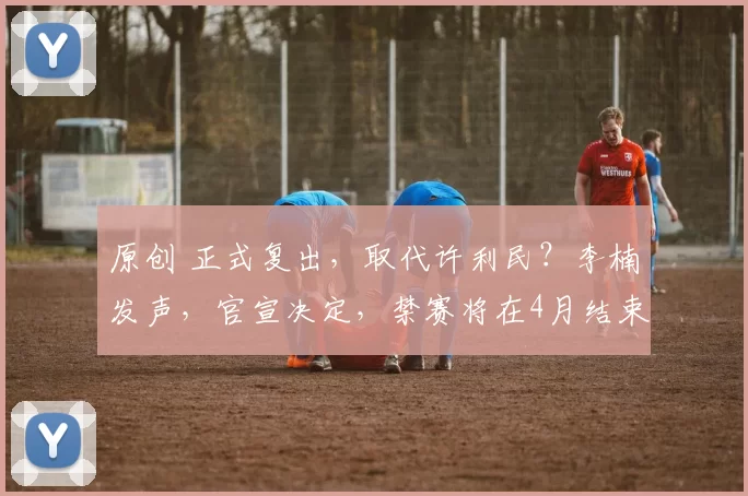 原创 正式复出，取代许利民？李楠发声，官宣决定，禁赛将在4月结束