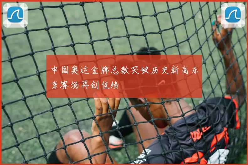 中国奥运金牌总数突破历史新高东京赛场再创佳绩