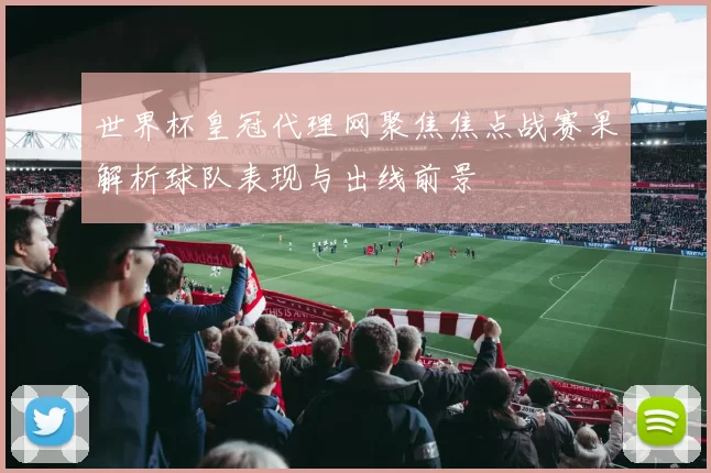 世界杯皇冠代理网聚焦焦点战赛果解析球队表现与出线前景
