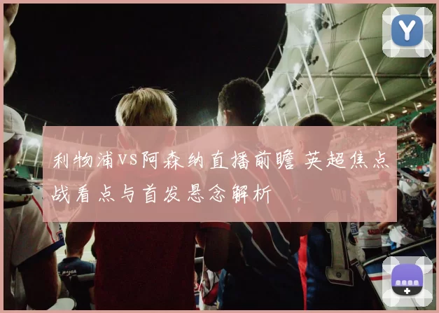 利物浦vs阿森纳直播前瞻 英超焦点战看点与首发悬念解析