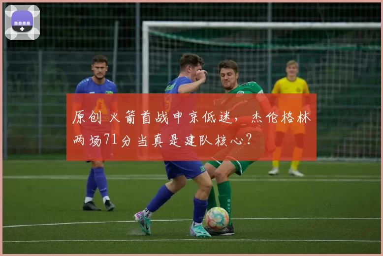 原创 火箭首战申京低迷，杰伦格林两场71分当真是建队核心？