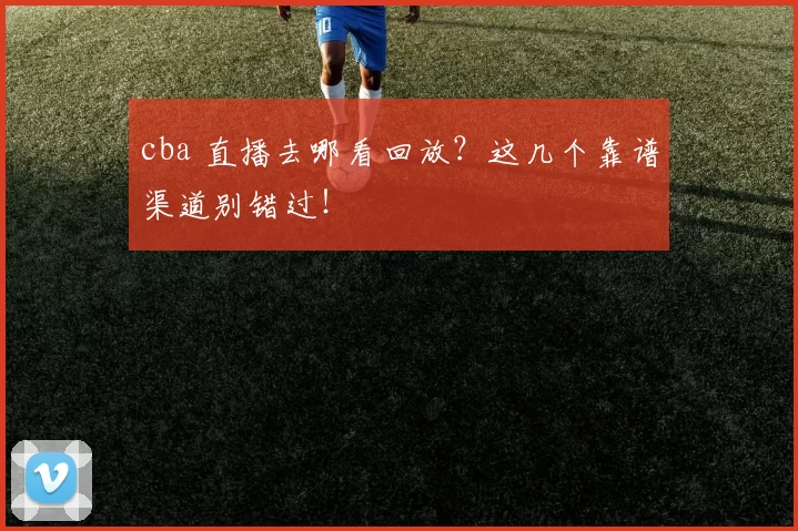 cba 直播去哪看回放？这几个靠谱渠道别错过！