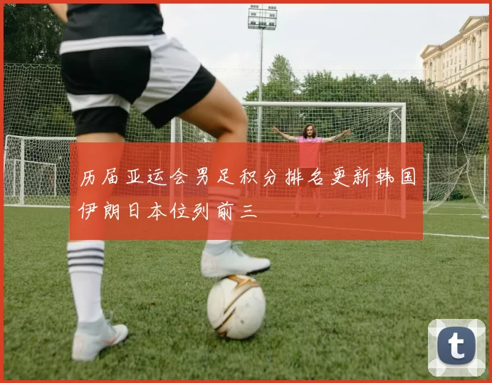 历届亚运会男足积分排名更新韩国伊朗日本位列前三