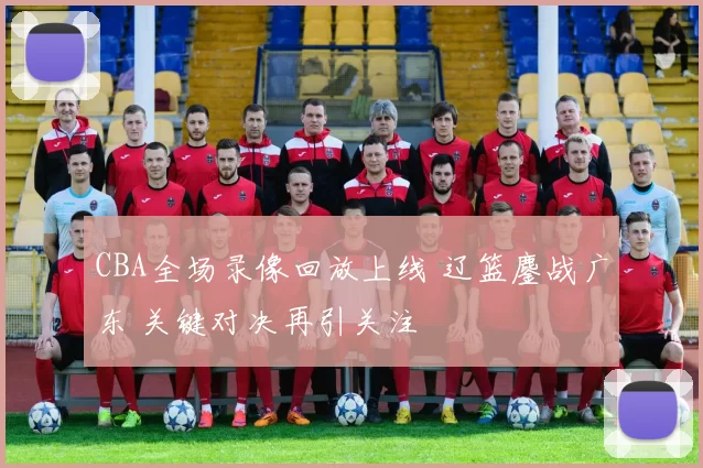 CBA全场录像回放上线 辽篮鏖战广东 关键对决再引关注