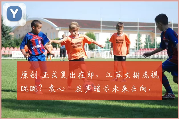 原创 正式复出在即，江苏女排虎视眈眈？袁心玥发声暗示未来去向，年薪或突破百万