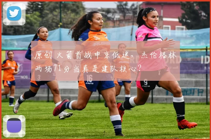 原创 火箭首战申京低迷，杰伦格林两场71分当真是建队核心？