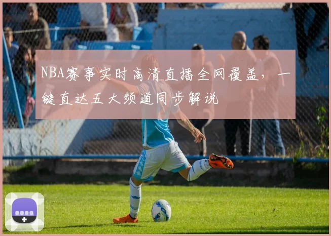 NBA赛事实时高清直播全网覆盖，一键直达五大频道同步解说