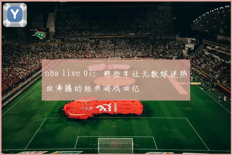 nba live 07：那些年让无数球迷热血沸腾的经典游戏回忆