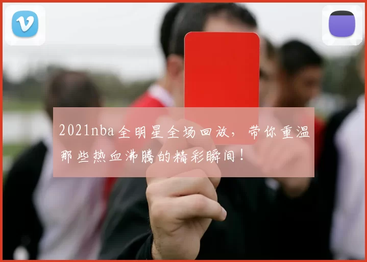 2021nba全明星全场回放，带你重温那些热血沸腾的精彩瞬间！