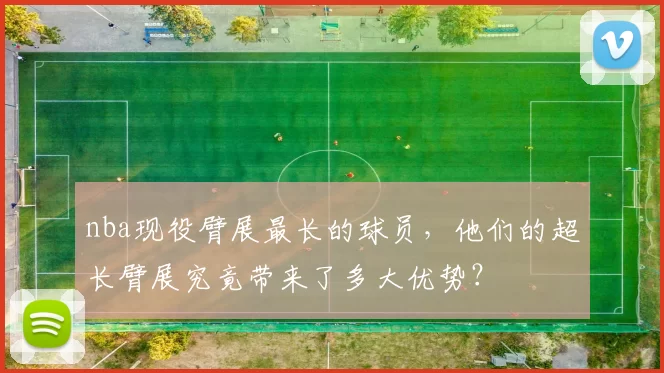 nba现役臂展最长的球员，他们的超长臂展究竟带来了多大优势？