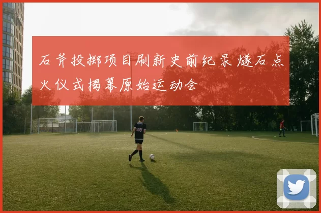 石斧投掷项目刷新史前纪录 燧石点火仪式揭幕原始运动会