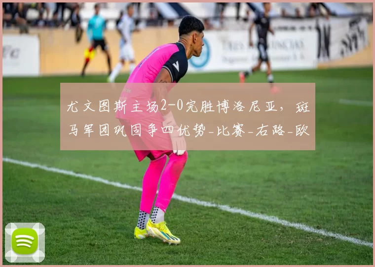 尤文图斯主场2-0完胜博洛尼亚，斑马军团巩固争四优势_比赛_右路_欧冠