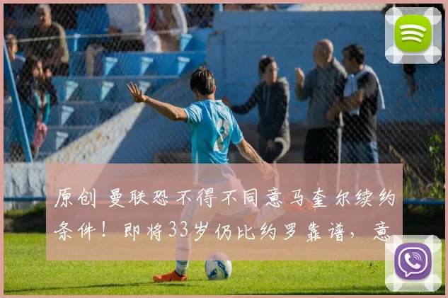 原创 曼联恐不得不同意马奎尔续约条件！即将33岁仍比约罗靠谱，意甲已发来报价