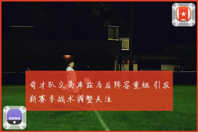 奇才队交易库兹马后阵容重组 引发新赛季战术调整关注