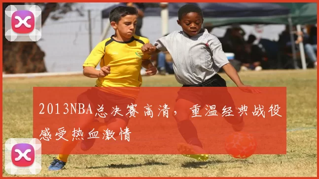 2013NBA总决赛高清，重温经典战役感受热血激情