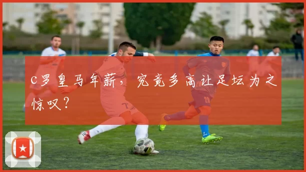 c罗皇马年薪,究竟多高让足坛为之惊叹?