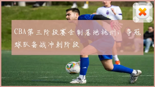 CBA第三阶段赛会制落地杭州，争冠球队备战冲刺阶段