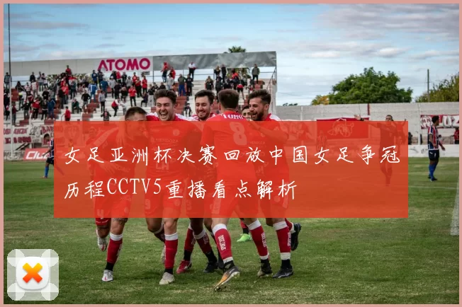 女足亚洲杯决赛回放中国女足争冠历程CCTV5重播看点解析