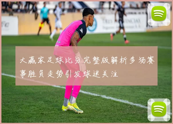大赢家足球比分完整版解析多场赛事胜负走势引发球迷关注